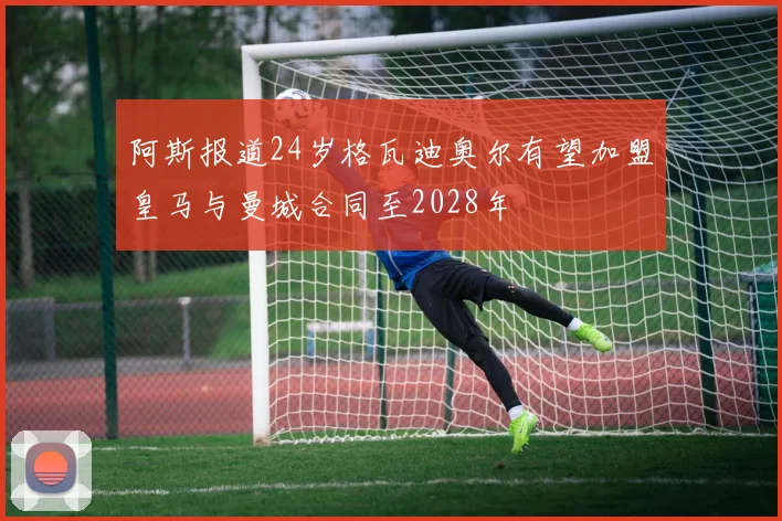 阿斯报道24岁格瓦迪奥尔有望加盟皇马与曼城合同至2028年