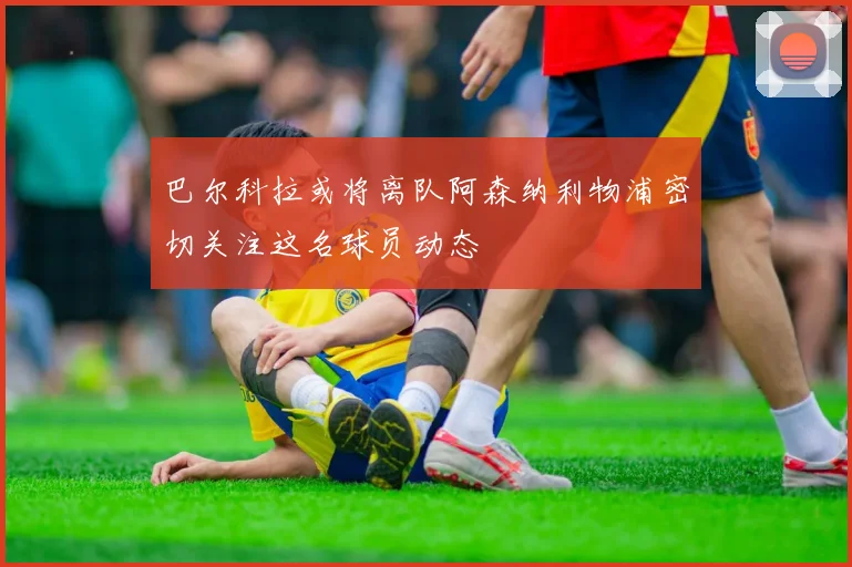 巴尔科拉或将离队阿森纳利物浦密切关注这名球员动态