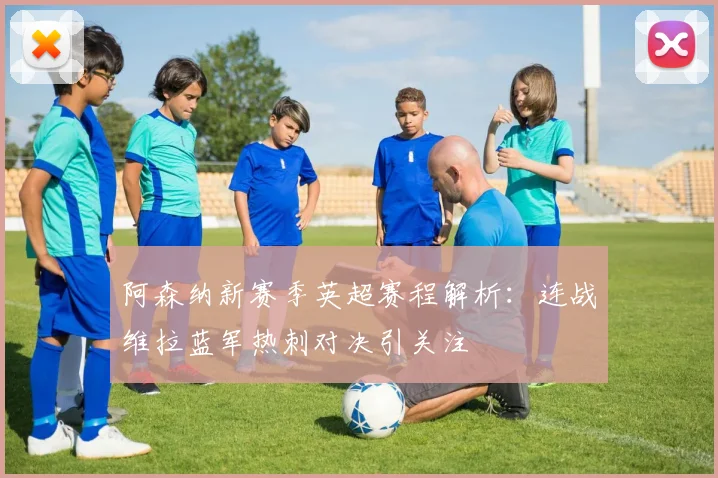 阿森纳新赛季英超赛程解析：连战维拉蓝军热刺对决引关注