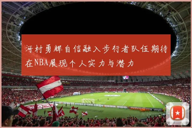 河村勇辉自信融入步行者队伍期待在NBA展现个人实力与潜力