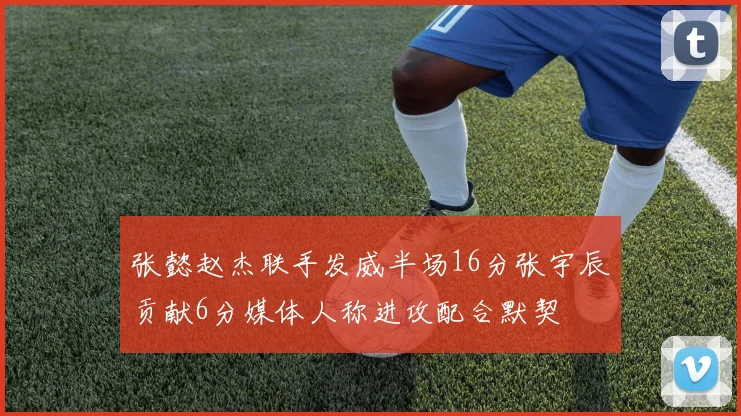 张懿赵杰联手发威半场16分张宇辰贡献6分媒体人称进攻配合默契