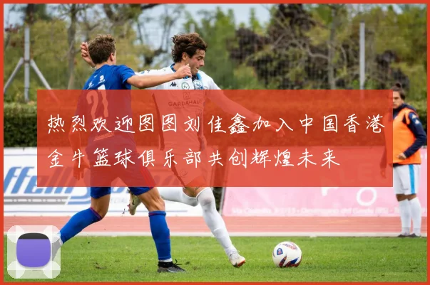 热烈欢迎图图刘佳鑫加入中国香港金牛篮球俱乐部共创辉煌未来