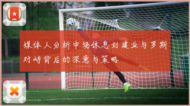 媒体人分析中场休息刘建业与罗斯对峙背后的深意与策略
