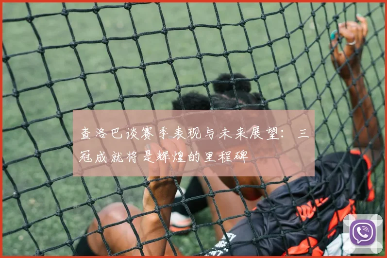 查洛巴谈赛季表现与未来展望：三冠成就将是辉煌的里程碑