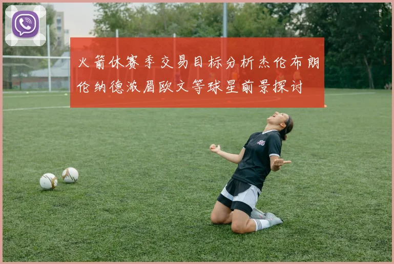 火箭休赛季交易目标分析杰伦布朗伦纳德浓眉欧文等球星前景探讨