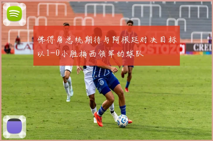 佛得角总统期待与阿根廷对决目标以1-0小胜梅西领军的球队