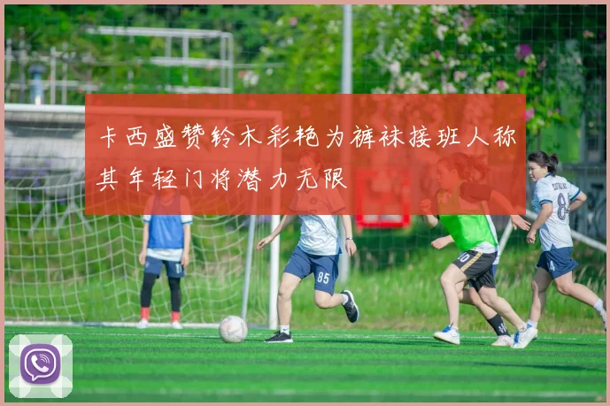 卡西盛赞铃木彩艳为裤袜接班人称其年轻门将潜力无限