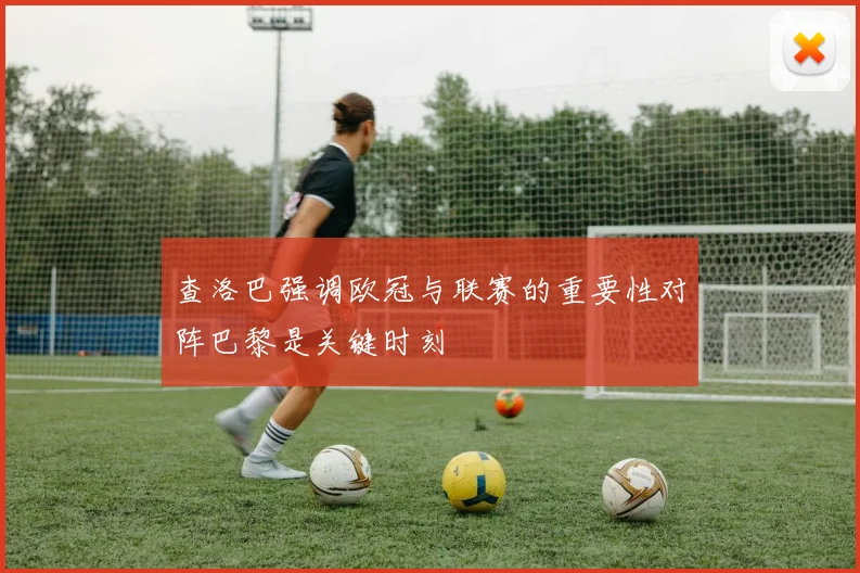 查洛巴强调欧冠与联赛的重要性对阵巴黎是关键时刻