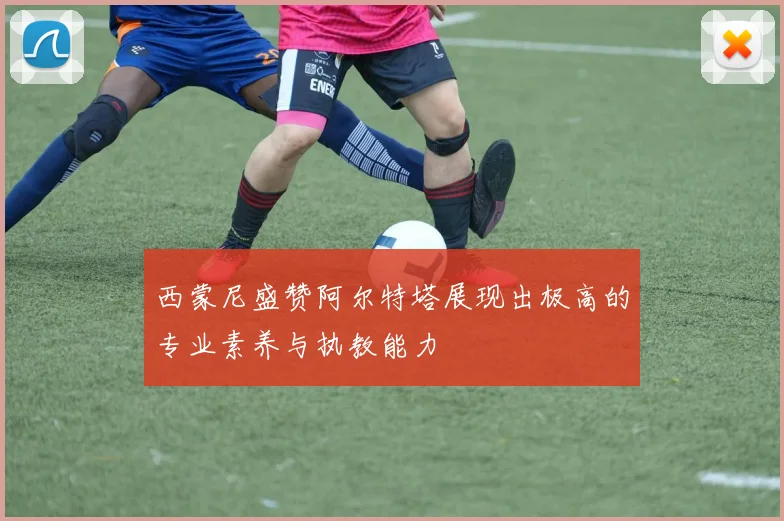西蒙尼盛赞阿尔特塔展现出极高的专业素养与执教能力
