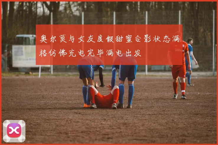 奥尔莫与女友度假甜蜜合影状态满格仿佛充电完毕满电出发