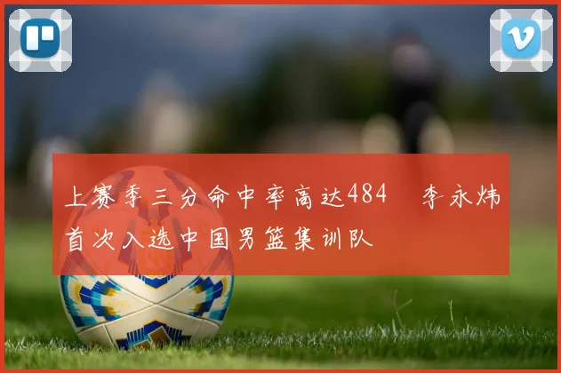 上赛季三分命中率高达484偰李永炜首次入选中国男篮集训队