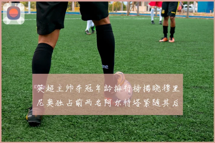 英超主帅夺冠年龄排行榜揭晓穆里尼奥独占前两名阿尔特塔紧随其后