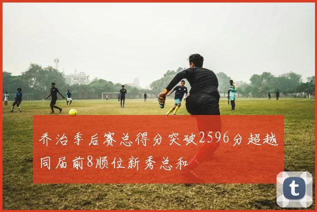 乔治季后赛总得分突破2596分超越同届前8顺位新秀总和