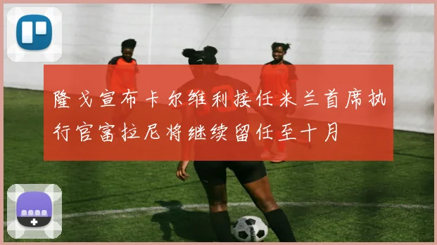 隆戈宣布卡尔维利接任米兰首席执行官富拉尼将继续留任至十月