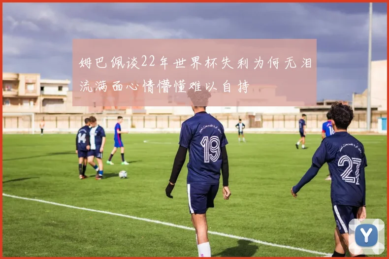 姆巴佩谈22年世界杯失利为何无泪流满面心情懵懂难以自持