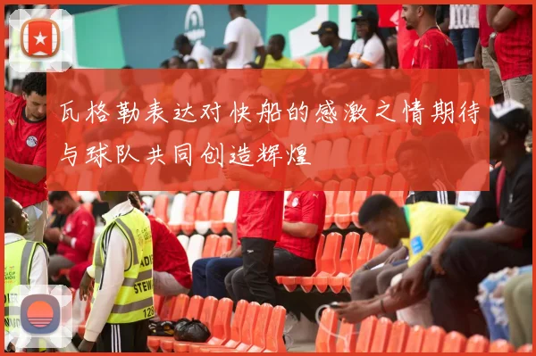 瓦格勒表达对快船的感激之情期待与球队共同创造辉煌