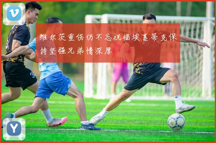 维尔茨重伤仍不忘祝福埃基蒂克保持坚强兄弟情深厚