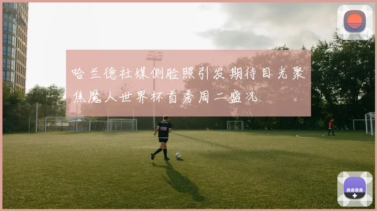 哈兰德社媒侧脸照引发期待目光聚焦魔人世界杯首秀周二盛况