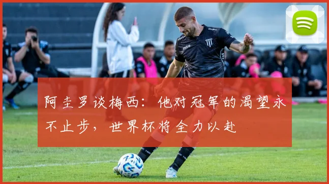 阿圭罗谈梅西：他对冠军的渴望永不止步，世界杯将全力以赴