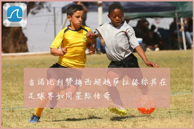 吉诺比利赞梅西超越萨拉赫称其在足球界如同星际传奇