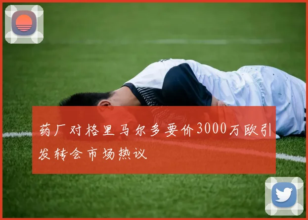 药厂对格里马尔多要价3000万欧引发转会市场热议