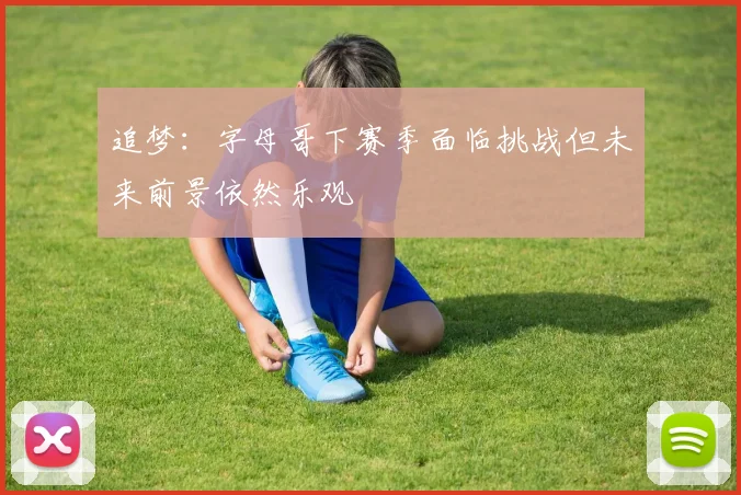 追梦：字母哥下赛季面临挑战但未来前景依然乐观