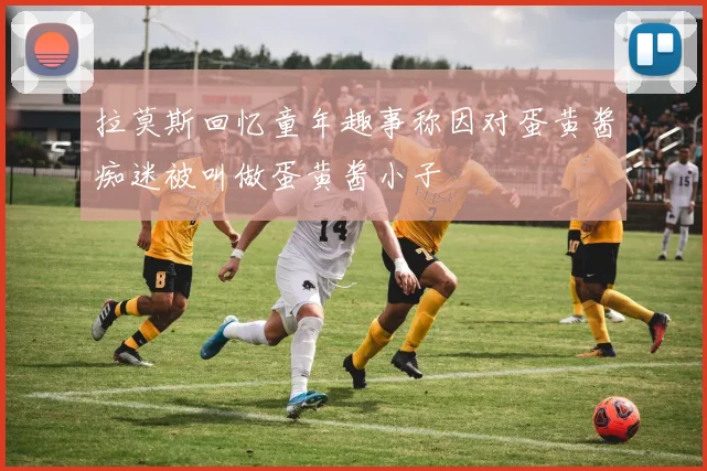 拉莫斯回忆童年趣事称因对蛋黄酱痴迷被叫做蛋黄酱小子