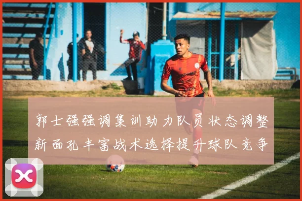 郭士强强调集训助力队员状态调整新面孔丰富战术选择提升球队竞争力