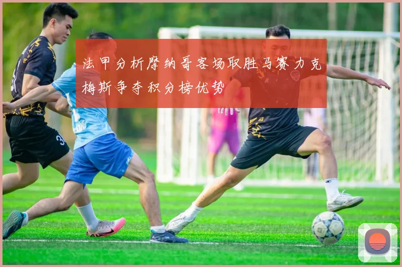 法甲分析摩纳哥客场取胜马赛力克梅斯争夺积分榜优势