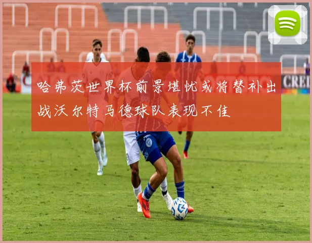 哈弗茨世界杯前景堪忧或将替补出战沃尔特马德球队表现不佳